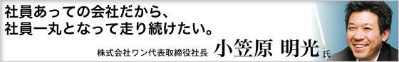 社員あっての会社だから、社員一丸となって走り続けたい。 株式会社ワン代表取締役社長 小笠原明光