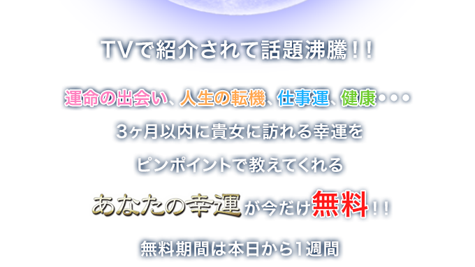 TVで紹介されて話題沸騰！！運命の出会い、人生の転機、仕事運、健康・・・3ヶ月以内に貴女に訪れる幸運をピンポイントで教えてくれる【あなたの幸運】が今だけ無料！！無料期間は本日から１週間